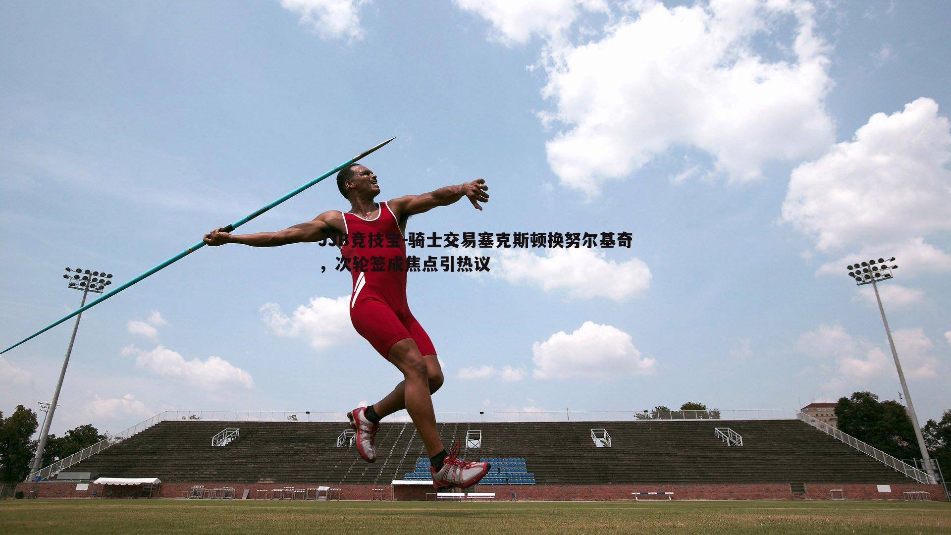 骑士交易塞克斯顿换努尔基奇，次轮签成焦点引热议
